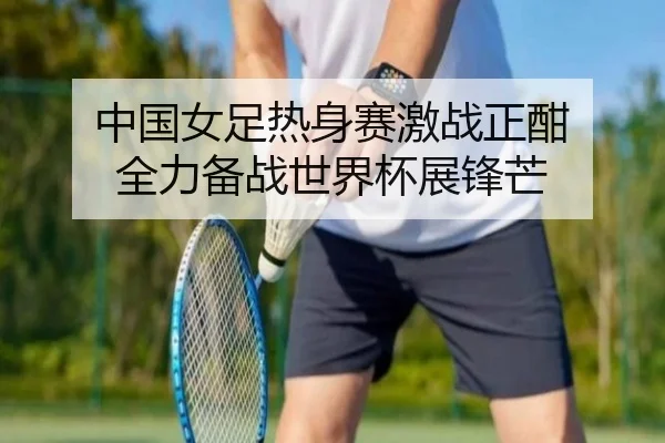 中国女足热身赛激战正酣 全力备战世界杯展锋芒