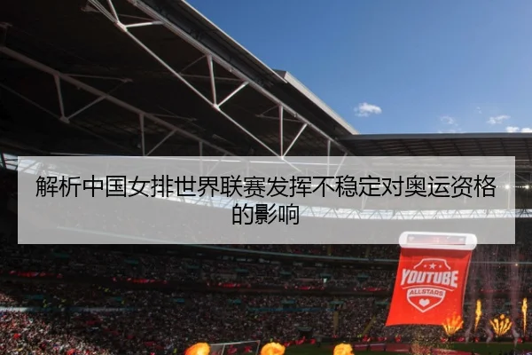 解析中国女排世界联赛发挥不稳定对奥运资格的影响